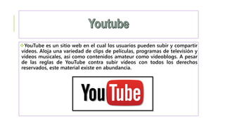 YouTube es un sitio web en el cual los usuarios pueden subir y compartir
vídeos. Aloja una variedad de clips de películas, programas de televisión y
vídeos musicales, así como contenidos amateur como videoblogs. A pesar
de las reglas de YouTube contra subir vídeos con todos los derechos
reservados, este material existe en abundancia.
 