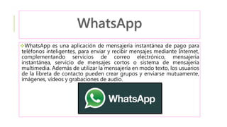 WhatsApp es una aplicación de mensajería instantánea de pago para
teléfonos inteligentes, para enviar y recibir mensajes mediante Internet,
complementando servicios de correo electrónico, mensajería
instantánea, servicio de mensajes cortos o sistema de mensajería
multimedia. Además de utilizar la mensajería en modo texto, los usuarios
de la libreta de contacto pueden crear grupos y enviarse mutuamente,
imágenes, vídeos y grabaciones de audio.
 