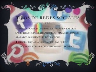 TIPOS DE REDES SOCIALES
 ANALOGICAS(Off-Line):SON AQUELLAS EN LAS QUE
LAS REDES SOCIALES DESARROLLAN SIN MEDICION DE
APARATOS O SISTEMAS ELECTRONICOS.
 DIGITALES(On-Line):SON A QUELLAS QUE SE
RELACIONAN ATRAVES DE MEDIOS ELECTRONICOS.
 
