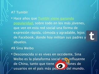 #7 Tumblr
• Hace años que Tumblr viene ganando
popularidad, sobre todo en los más jóvenes,
que ven en esta red social una forma de
expresión rápida, cómoda y agradable, lejos
de Facebook, donde hoy militan sus padres y
abuelos.
#8 Sina Weibo
• Desconocida si es vives en occidente, Sina
Weibo es la plataforma social más influyente
de China, tanto que tiene 157 millones de
usuarios en el país más poblado del mundo.
 