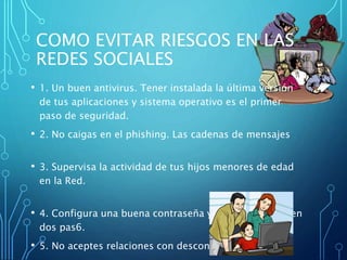 COMO EVITAR RIESGOS EN LAS
REDES SOCIALES
• 1. Un buen antivirus. Tener instalada la última versión
de tus aplicaciones y sistema operativo es el primer
paso de seguridad.
• 2. No caigas en el phishing. Las cadenas de mensajes
• 3. Supervisa la actividad de tus hijos menores de edad
en la Red.
• 4. Configura una buena contraseña y activa el acceso en
dos pas6.
• 5. No aceptes relaciones con desconocidos.
 