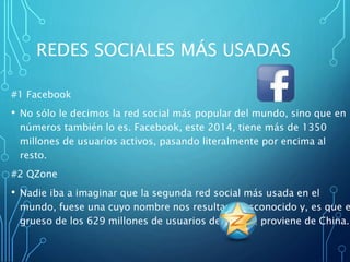 REDES SOCIALES MÁS USADAS
#1 Facebook
• No sólo le decimos la red social más popular del mundo, sino que en
números también lo es. Facebook, este 2014, tiene más de 1350
millones de usuarios activos, pasando literalmente por encima al
resto.
#2 QZone
• Nadie iba a imaginar que la segunda red social más usada en el
mundo, fuese una cuyo nombre nos resultara desconocido y, es que e
grueso de los 629 millones de usuarios de QZone, proviene de China.
 