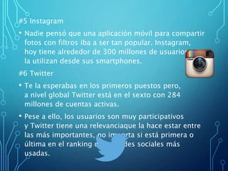 #5 Instagram
• Nadie pensó que una aplicación móvil para compartir
fotos con filtros iba a ser tan popular. Instagram,
hoy tiene alrededor de 300 millones de usuarios que
la utilizan desde sus smartphones.
#6 Twitter
• Te la esperabas en los primeros puestos pero,
a nivel global Twitter está en el sexto con 284
millones de cuentas activas.
• Pese a ello, los usuarios son muy participativos
y Twitter tiene una relevanciaque la hace estar entre
las más importantes, no importa si está primera o
última en el ranking de las redes sociales más
usadas.
 
