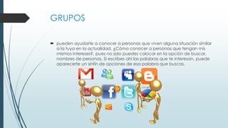 GRUPOS
 pueden ayudarte a conocer a personas que viven alguna situación similar
a la tuya en la actualidad. ¿Cómo conocer a personas que tengan mis
mismos intereses?, pues no solo puedes colocar en la opción de buscar,
nombres de personas. Si escribes ahí las palabras que te interesan, puede
aparecerte un sinfín de opciones de esa palabra que buscas.
 