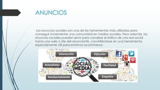ANUNCIOS
Los anuncios sociales son una de las herramientas más utilizadas para
conseguir incrementar una comunidad en medios sociales. Pero además, los
anuncios sociales pueden servir para canalizar el tráfico de una red social
hacia una web o site del anunciante, convirtiéndose en una herramienta
especialmente útil para entornos ecommerce.
 
