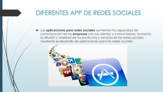 DIFERENTES APP DE REDES SOCIALES
 Las aplicaciones para redes sociales aumentan la capacidad de
comunicación de las empresas con sus clientes o consumidores. Aumenta
la difusión y viralidad de tus productos y servicios en las redes sociales
mediante el desarrollo de aplicaciones para las redes sociales.
 