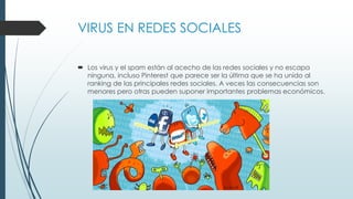 VIRUS EN REDES SOCIALES
 Los virus y el spam están al acecho de las redes sociales y no escapa
ninguna, incluso Pinterest que parece ser la última que se ha unido al
ranking de las principales redes sociales. A veces las consecuencias son
menores pero otras pueden suponer importantes problemas económicos.
 