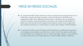 VIRUS EN REDES SOCIALES
 La compañía ESET alertó sobre la masiva campaña de propagación de un
malware a través de redes sociales, como Facebook y Windows Live
Messenger. ESET, firma global de soluciones y creadora de un programa
antivirus, destacó que el malware convierte a los equipos infectados en
parte de una red de botnet (robots informáticos o bots, que se ejecutan
de manera autónoma y automática) a través del código 'Win32/Darkbot'.
 La empresa explicó que el ataque inicia basado en publicidad engañosa
o mensajes que pudieran ser atractivos, como la foto de algún personaje
de renombre o la visualización de un video de algún artista, y así mediante
un click se da inicio a la descarga de un archivo ejecutable malicioso.
 