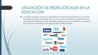 UTILIZACIÓN DE REDES SOCIALES EN LA
EDUCACIÓN
 Las redes sociales se han incorporado de manera importante a la vida de
los seres humanos, de modo que se encuentran presentes prácticamente
en todos los ámbitos. Incluso aquellas personas que no emplean un equipo
de cómputo, al menos, han escuchado hablar de ellas
 