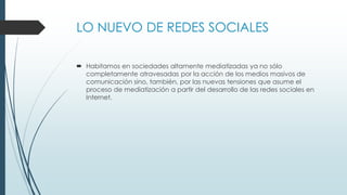 LO NUEVO DE REDES SOCIALES
 Habitamos en sociedades altamente mediatizadas ya no sólo
completamente atravesadas por la acción de los medios masivos de
comunicación sino, también, por las nuevas tensiones que asume el
proceso de mediatización a partir del desarrollo de las redes sociales en
Internet.
 