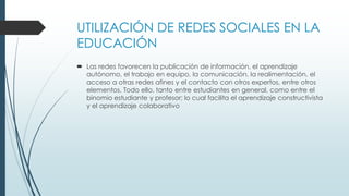 UTILIZACIÓN DE REDES SOCIALES EN LA
EDUCACIÓN
 Las redes favorecen la publicación de información, el aprendizaje
autónomo, el trabajo en equipo, la comunicación, la realimentación, el
acceso a otras redes afines y el contacto con otros expertos, entre otros
elementos. Todo ello, tanto entre estudiantes en general, como entre el
binomio estudiante y profesor; lo cual facilita el aprendizaje constructivista
y el aprendizaje colaborativo
 