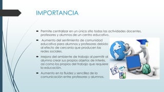 IMPORTANCIA
 Permite centralizar en un único sitio todas las actividades docentes,
profesores y alumnos de un centro educativo.
 Aumento del sentimiento de comunidad
educativa para alumnos y profesores debido
al efecto de cercanía que producen las
redes sociales.
 Mejora del ambiente de trabajo al permitir al
alumno crear sus propios objetos de interés,
así como los propios del trabajo que requiere
la educación.
 Aumento en la fluidez y sencillez de la
comunicación entre profesores y alumnos.
 
