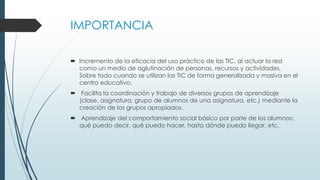 IMPORTANCIA
 Incremento de la eficacia del uso práctico de las TIC, al actuar la red
como un medio de aglutinación de personas, recursos y actividades.
Sobre todo cuando se utilizan las TIC de forma generalizada y masiva en el
centro educativo.
 Facilita la coordinación y trabajo de diversos grupos de aprendizaje
(clase, asignatura, grupo de alumnos de una asignatura, etc.) mediante la
creación de los grupos apropiados.
 Aprendizaje del comportamiento social básico por parte de los alumnos:
qué puedo decir, qué puedo hacer, hasta dónde puedo llegar, etc.
 