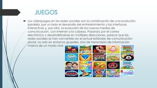 JUEGOS
 Los videojuegos en las redes sociales son la combinación de una evolución
paralela, por un lado el desarrollo del entretenimiento y las interfaces
interactivas y, por otro, la evolución de los nuevos medios de
comunicación, con Internet a la cabeza. Pasando por el correo
electrónico y desarrollándose en múltiples direcciones, parece que las
redes sociales se han convertido en el actual estándar de comunicación
social, no solo en entornos grupales, sino de transmisión de información
masiva de un modo viral.
 