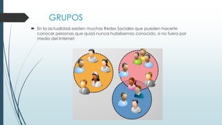 GRUPOS
 En la actualidad existen muchas Redes Sociales que pueden hacerte
conocer personas que quizá nunca hubiésemos conocido, si no fuera por
medio del Internet.
 