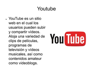 Youtube
● YouTube es un sitio
web en el cual los
usuarios pueden subir
y compartir vídeos.
Aloja una variedad de
clips de películas,
programas de
televisión y vídeos
musicales, así como
contenidos amateur
como videoblogs.
 