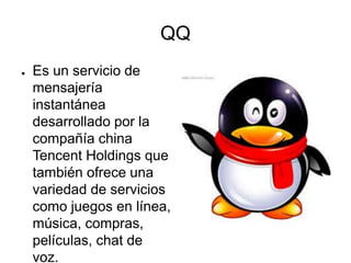 QQ
● Es un servicio de
mensajería
instantánea
desarrollado por la
compañía china
Tencent Holdings que
también ofrece una
variedad de servicios
como juegos en línea,
música, compras,
películas, chat de
voz.
 