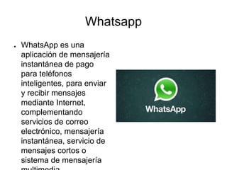 Whatsapp
● WhatsApp es una
aplicación de mensajería
instantánea de pago
para teléfonos
inteligentes, para enviar
y recibir mensajes
mediante Internet,
complementando
servicios de correo
electrónico, mensajería
instantánea, servicio de
mensajes cortos o
sistema de mensajería
 