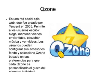 Qzone
● Es una red social sitio
web, que fue creado por
Tencent en 2005. Permite
a los usuarios escribir
blogs, mantener diarios,
enviar fotos, escuchar
música y ver vídeos. Los
usuarios pueden
configurar sus accesorios
fondo y seleccione Qzone
basado en sus
preferencias para que
cada Qzone es
personalizado al gusto del
 