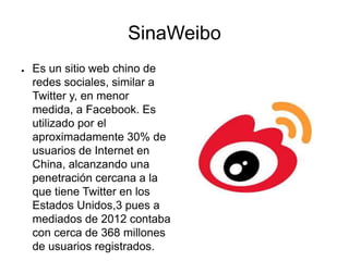 SinaWeibo
● Es un sitio web chino de
redes sociales, similar a
Twitter y, en menor
medida, a Facebook. Es
utilizado por el
aproximadamente 30% de
usuarios de Internet en
China, alcanzando una
penetración cercana a la
que tiene Twitter en los
Estados Unidos,3 pues a
mediados de 2012 contaba
con cerca de 368 millones
de usuarios registrados.
 