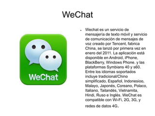 WeChat
● Wechat es un servicio de
mensajería de texto móvil y servicio
de comunicación de mensajes de
voz creado por Tencent, fabrica
China, se lanzó por primera vez en
enero del 2011. La aplicación está
disponible en Android, iPhone,
BlackBerry, Windows Phone. y las
plataformas Symbians 40 y s60.
Entre los idiomas soportados
incluye tradicional/Chino
simplificado, Español, Indonesioo,
Malayo, Japonés, Coreano, Polaco,
Italiano, Tailandés, Vietnamita,
Hindi, Ruso e Inglés. WeChat es
compatible con Wi-Fi, 2G, 3G, y
redes de datos 4G.
 