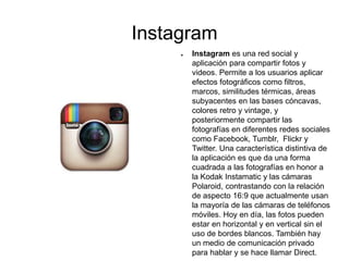 Instagram
● Instagram es una red social y
aplicación para compartir fotos y
videos. Permite a los usuarios aplicar
efectos fotográficos como filtros,
marcos, similitudes térmicas, áreas
subyacentes en las bases cóncavas,
colores retro y vintage, y
posteriormente compartir las
fotografías en diferentes redes sociales
como Facebook, Tumblr, Flickr y
Twitter. Una característica distintiva de
la aplicación es que da una forma
cuadrada a las fotografías en honor a
la Kodak Instamatic y las cámaras
Polaroid, contrastando con la relación
de aspecto 16:9 que actualmente usan
la mayoría de las cámaras de teléfonos
móviles. Hoy en día, las fotos pueden
estar en horizontal y en vertical sin el
uso de bordes blancos. También hay
un medio de comunicación privado
para hablar y se hace llamar Direct.
 