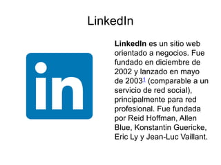 LinkedIn
LinkedIn es un sitio web
orientado a negocios. Fue
fundado en diciembre de
2002 y lanzado en mayo
de 20031 (comparable a un
servicio de red social),
principalmente para red
profesional. Fue fundada
por Reid Hoffman, Allen
Blue, Konstantin Guericke,
Eric Ly y Jean-Luc Vaillant.
 