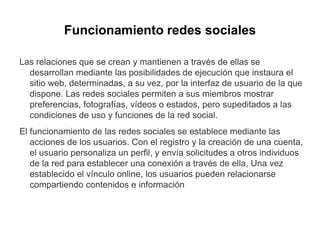 Funcionamiento redes sociales
Las relaciones que se crean y mantienen a través de ellas se
desarrollan mediante las posibilidades de ejecución que instaura el
sitio web, determinadas, a su vez, por la interfaz de usuario de la que
dispone. Las redes sociales permiten a sus miembros mostrar
preferencias, fotografías, vídeos o estados, pero supeditados a las
condiciones de uso y funciones de la red social.
El funcionamiento de las redes sociales se establece mediante las
acciones de los usuarios. Con el registro y la creación de una cuenta,
el usuario personaliza un perfil, y envía solicitudes a otros individuos
de la red para establecer una conexión a través de ella, Una vez
establecido el vínculo online, los usuarios pueden relacionarse
compartiendo contenidos e información
 