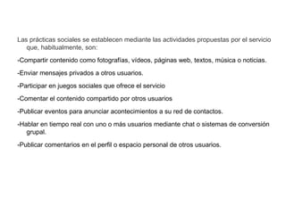 Las prácticas sociales se establecen mediante las actividades propuestas por el servicio
que, habitualmente, son:
-Compartir contenido como fotografías, vídeos, páginas web, textos, música o noticias.
-Enviar mensajes privados a otros usuarios.
-Participar en juegos sociales que ofrece el servicio
-Comentar el contenido compartido por otros usuarios
-Publicar eventos para anunciar acontecimientos a su red de contactos.
-Hablar en tiempo real con uno o más usuarios mediante chat o sistemas de conversión
grupal.
-Publicar comentarios en el perfil o espacio personal de otros usuarios.
 