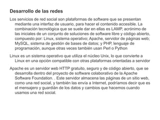 Desarrollo de las redes
Los servicios de red social son plataformas de software que se presentan
mediante una interfaz de usuario, para hacer el contenido accesible. La
combinación tecnológica que se suele dar en ellas es LAMP, acrónimo de
las iniciales de un conjunto de soluciones de software libre y código abierto,
compuesto por: Linux, sistema operativo; Apache, servidor de páginas web;
MySQL, sistema de gestión de bases de datos; y PHP, lenguaje de
programación, aunque otras veces también usan Perl o Python
Linux es un sistema operativo que utiliza el núcleo Unix, lo que convierte a
Linux en una opción compatible con otras plataformas orientadas a servidor
Apache es un servidor web HTTP gratuito, seguro y de código abierto, que se
desarrolla dentro del proyecto de software colaborativo de la Apache
Software Foundation. . Este servidor almacena las páginas de un sitio web,
como una red social, y también las envía a Internet, podríamos decir que es
el mensajero y guardián de los datos y cambios que hacemos cuando
usamos una red social.
 