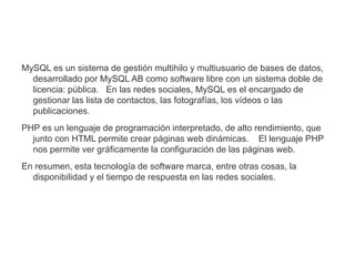 MySQL es un sistema de gestión multihilo y multiusuario de bases de datos,
desarrollado por MySQL AB como software libre con un sistema doble de
licencia: pública. En las redes sociales, MySQL es el encargado de
gestionar las lista de contactos, las fotografías, los vídeos o las
publicaciones.
PHP es un lenguaje de programación interpretado, de alto rendimiento, que
junto con HTML permite crear páginas web dinámicas. El lenguaje PHP
nos permite ver gráficamente la configuración de las páginas web.
En resumen, esta tecnología de software marca, entre otras cosas, la
disponibilidad y el tiempo de respuesta en las redes sociales.
 