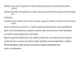 Debido a esto, se han generado nuevas profesiones que las empresas demandan,
nuevos
perfiles que están consiguiendo una gran relevancia dentro de los campos del marketing
y la
Publicidad.
Al hablar sobre el futuro de las redes sociales, algunos expertos sostiene que continuara
el giro
hacia lo impersonal y anónimo , si antes solíamos impresionarnos por la cantidad de
gente con la que podíamos compartir nuestras vidas, ahora estamos más interesados
en limitar lo que compartimos y con quién.
Algunos expertos predicen que los medios sociales van a ser cada vez más invasivos
y cada vez más una parte de nuestro cuerpo. Ejemplos como Google Glass u Oculus
VR de Facebook, hacen pensar que pronto ni siquiera tendremos que
mirar a un ordenador.
 