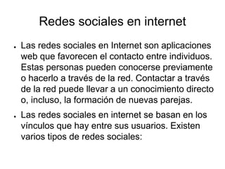 Redes sociales en internet
● Las redes sociales en Internet son aplicaciones
web que favorecen el contacto entre individuos.
Estas personas pueden conocerse previamente
o hacerlo a través de la red. Contactar a través
de la red puede llevar a un conocimiento directo
o, incluso, la formación de nuevas parejas.
● Las redes sociales en internet se basan en los
vínculos que hay entre sus usuarios. Existen
varios tipos de redes sociales:
 