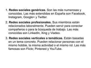 1. Redes sociales genéricas. Son las más numerosas y
conocidas. Las más extendidas en España son Facebook,
Instagram, Google+ y Twitter.
2. Redes sociales profesionales. Sus miembros están
relacionados laboralmente. Pueden servir para conectar
compañeros o para la búsqueda de trabajo. Las más
conocidas son LinkedIn, Xing y Viadeo.
3. Redes sociales verticales o temáticas. Están basadas
en un tema concreto. Pueden relacionar personas con el
mismo hobbie, la misma actividad o el mismo rol. Las más
famosas son Flickr, Pinterest y YouTube.
 