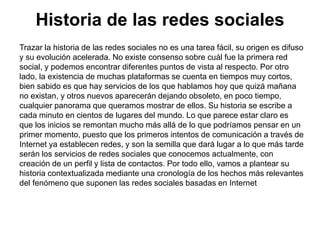 Historia de las redes sociales
Trazar la historia de las redes sociales no es una tarea fácil, su origen es difuso
y su evolución acelerada. No existe consenso sobre cuál fue la primera red
social, y podemos encontrar diferentes puntos de vista al respecto. Por otro
lado, la existencia de muchas plataformas se cuenta en tiempos muy cortos,
bien sabido es que hay servicios de los que hablamos hoy que quizá mañana
no existan, y otros nuevos aparecerán dejando obsoleto, en poco tiempo,
cualquier panorama que queramos mostrar de ellos. Su historia se escribe a
cada minuto en cientos de lugares del mundo. Lo que parece estar claro es
que los inicios se remontan mucho más allá de lo que podríamos pensar en un
primer momento, puesto que los primeros intentos de comunicación a través de
Internet ya establecen redes, y son la semilla que dará lugar a lo que más tarde
serán los servicios de redes sociales que conocemos actualmente, con
creación de un perfil y lista de contactos. Por todo ello, vamos a plantear su
historia contextualizada mediante una cronología de los hechos más relevantes
del fenómeno que suponen las redes sociales basadas en Internet
 