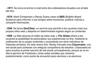 -1971. Se envía el primer e-mail entre dos ordenadores situados uno al lado
del otro.
-1978. Ward Christensen y Randy Suess crean el BBS (Bulletin Board
Systems) para informar a sus amigos sobre reuniones, publicar noticias y
compartir información.
-1994. Se lanza GeoCities, un servicio que permite a los usuarios crear sus
propios sitios web y alojarlos en determinados lugares según su contenido.
-1995. La Web alcanza el millón de sitios web, y The Globe ofrece a los
usuarios la posibilidad de personalizar sus experiencias on-line, mediante la
publicación de su propio contenido y conectando con otros individuos de
intereses similares. En este mismo año, Randy Conrads crea Classmates, una
red social para contactar con antiguos compañeros de estudios. Classmates es
para muchos el primer servicio de red social, principalmente, porque se ve en
ella el germen de Facebook y otras redes sociales que nacieron,
posteriormente, como punto de encuentro para alumnos y ex-alumnos.
 