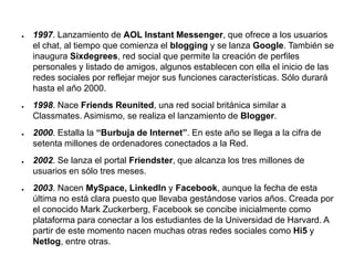 ● 1997. Lanzamiento de AOL Instant Messenger, que ofrece a los usuarios
el chat, al tiempo que comienza el blogging y se lanza Google. También se
inaugura Sixdegrees, red social que permite la creación de perfiles
personales y listado de amigos, algunos establecen con ella el inicio de las
redes sociales por reflejar mejor sus funciones características. Sólo durará
hasta el año 2000.
● 1998. Nace Friends Reunited, una red social británica similar a
Classmates. Asimismo, se realiza el lanzamiento de Blogger.
● 2000. Estalla la “Burbuja de Internet”. En este año se llega a la cifra de
setenta millones de ordenadores conectados a la Red.
● 2002. Se lanza el portal Friendster, que alcanza los tres millones de
usuarios en sólo tres meses.
● 2003. Nacen MySpace, LinkedIn y Facebook, aunque la fecha de esta
última no está clara puesto que llevaba gestándose varios años. Creada por
el conocido Mark Zuckerberg, Facebook se concibe inicialmente como
plataforma para conectar a los estudiantes de la Universidad de Harvard. A
partir de este momento nacen muchas otras redes sociales como Hi5 y
Netlog, entre otras.
 
