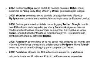 ● 2004. Se lanzan Digg, como portal de noticias sociales; Bebo, con el
acrónimo de "Blog Early, Blog Often"; y Orkut, gestionada por Google.
● 2005. Youtube comienza como servicio de alojamiento de vídeos, y
MySpace se convierte en la red social más importante de Estados Unidos.
2006. Se inaugura la red social de microblogging Twitter. Google cuenta
con 400 millones de búsquedas por día, y Facebook sigue recibiendo
ofertas multimillonarias para comprar su empresa. En España se lanza
Tuenti, una red social enfocada al público más joven. Este mismo año,
también comienza su actividad Badoo.
2008. Facebook se convierte en la red social más utilizada del mundo con
más de 200 millones de usuarios, adelantando a MySpace. Nace Tumblr
como red social de microblogging para competir con Twitter.
● 2009. Facebook alcanza los 400 millones de miembros, y MySpace
retrocede hasta los 57 millones. El éxito de Facebook es imparable.
 