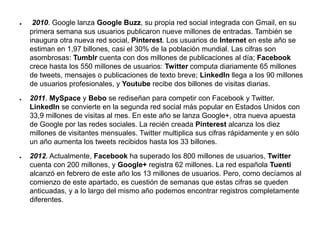 ● 2010. Google lanza Google Buzz, su propia red social integrada con Gmail, en su
primera semana sus usuarios publicaron nueve millones de entradas. También se
inaugura otra nueva red social, Pinterest. Los usuarios de Internet en este año se
estiman en 1,97 billones, casi el 30% de la población mundial. Las cifras son
asombrosas: Tumblr cuenta con dos millones de publicaciones al día; Facebook
crece hasta los 550 millones de usuarios: Twitter computa diariamente 65 millones
de tweets, mensajes o publicaciones de texto breve; LinkedIn llega a los 90 millones
de usuarios profesionales, y Youtube recibe dos billones de visitas diarias.
● 2011. MySpace y Bebo se rediseñan para competir con Facebook y Twitter.
LinkedIn se convierte en la segunda red social más popular en Estados Unidos con
33,9 millones de visitas al mes. En este año se lanza Google+, otra nueva apuesta
de Google por las redes sociales. La recién creada Pinterest alcanza los diez
millones de visitantes mensuales. Twitter multiplica sus cifras rápidamente y en sólo
un año aumenta los tweets recibidos hasta los 33 billones.
● 2012. Actualmente, Facebook ha superado los 800 millones de usuarios, Twitter
cuenta con 200 millones, y Google+ registra 62 millones. La red española Tuenti
alcanzó en febrero de este año los 13 millones de usuarios. Pero, como decíamos al
comienzo de este apartado, es cuestión de semanas que estas cifras se queden
anticuadas, y a lo largo del mismo año podemos encontrar registros completamente
diferentes.
 