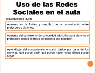 Uso de las Redes
Sociales en el aula
Según Burgueño (2008)
Aumento en la fluidez y sencillez de la comunicación entre
profesores y alumnos.
Aumento del sentimiento de comunidad educativa para alumnos y
profesores debido al efecto de cercanía que producen.
Aprendizaje del comportamiento social básico por parte de los
alumnos: qué puedo decir, qué puedo hacer, hasta dónde puedo
llegar.
 