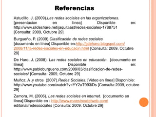 Referencias
De Haro, J. (2008). Las redes sociales en educación. [documento en
línea] Disponible en:
http://www.pabloburgueno.com/2009/03/clasificacion-de-redes-
sociales/ [Consulta: 2009, Octubre 29]
Burgueño, P. (2009).Clasificación de redes sociales
[documento en línea] Disponible en:http://jjdeharo.blogspot.com/
2008/11/la-redes-sociales-en-educacin.html [Consulta: 2009, Octubre
29]
Zamora, M. (2006). Las redes sociales en internet. [documento en
línea] Disponible en : http://www.maestrosdelweb.com/
editorial/redessociales [Consulta: 2009, Octubre 29]
Muñoz, A .y otros (2007).Redes Sociales. [Video en línea] Disponible:
http://www.youtube.com/watch?v=YY2uT993iDs [Consulta:2009, octubre
29]
Astudillo, J. (2009).Las redes sociales en las organizaciones.
[presentacion en línea] Disponible en:
http://www.slideshare.net/jaquitaast/redes-sociales-1788751
[Consulta: 2009, Octubre 29]
 