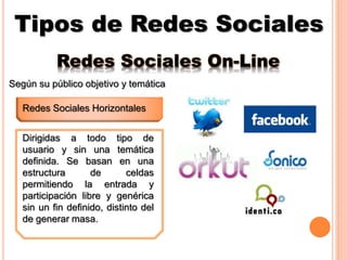 Tipos de Redes Sociales
Redes Sociales Horizontales
Redes Sociales On-Line
Según su público objetivo y temática
Dirigidas a todo tipo de
usuario y sin una temática
definida. Se basan en una
estructura de celdas
permitiendo la entrada y
participación libre y genérica
sin un fin definido, distinto del
de generar masa.
 