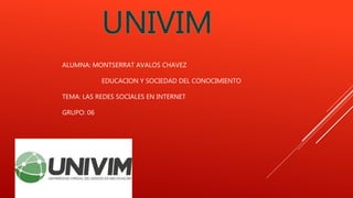 ALUMNA: MONTSERRAT AVALOS CHAVEZ
EDUCACION Y SOCIEDAD DEL CONOCIMIENTO
TEMA: LAS REDES SOCIALES EN INTERNET
GRUPO: 06
 