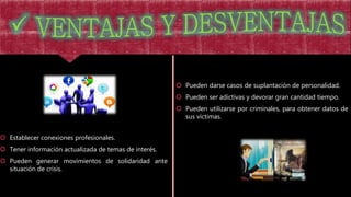  Establecer conexiones profesionales.
 Tener información actualizada de temas de interés.
 Pueden generar movimientos de solidaridad ante
situación de crisis.
 Pueden darse casos de suplantación de personalidad.
 Pueden ser adictivas y devorar gran cantidad tiempo.
 Pueden utilizarse por criminales, para obtener datos de
sus víctimas.
 