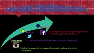 Instagram
Twitter
Facebook
 Aplicación para subir fotos y videos. Sus usuarios pueden aplicar efectos
fotográficos .
 La red permite enviar mensajes de texto plano de corta longitud.
 Espacio perfil de usuario que permite que escriban
mensajes para que la persona los vea.
 