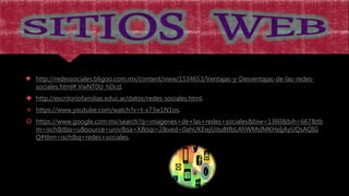 ♥ http://redessociales.bligoo.com.mx/content/view/1534653/Ventajas-y-Desventajas-de-las-redes-
sociales.html#.VwNT0U_hDcd.
 http://escritoriofamilias.educ.ar/datos/redes-sociales.html.
 https://www.youtube.com/watch?v=t-x73w1N1os.
 https://www.google.com.mx/search?q=imagenes+de+las+redes+sociales&biw=1360&bih=667&tb
m=isch&tbo=u&source=univ&sa=X&sqi=2&ved=0ahUKEwjUitu8tfbLAhWMsIMKHeIjAyUQsAQIG
Q#tbm=isch&q=redes+sociales.
 