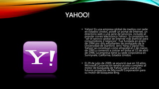 YAHOO!
• Yahoo! Es una empresa global de medios con sede
en Estados Unidos, posee un portal de Internet, un
directorio web y una serie de servicios, incluido el
popular correo electrónico Yahoo!. Su propósito es
"ser el servicio global de Internet más esencial para
consumidores y negocios". Fue fundada en enero
de 1994 por dos estudiantes de postgrado de la
Universidad de Stanford, Jerry Yang y David Filo.
Yahoo! se constituyó como empresa el 2 de marzo
de 1995 y comenzó a cotizar en bolsa el 12 de abril
de 1996. La empresa tiene su sede corporativa en
Sunnyvale, California, Estados Unidos.
• El 29 de julio de 2009, se anunció que en 10 años,
Microsoft Corporación tendrá acceso completo al
motor de búsqueda de Yahoo! para usarse en
futuros proyectos de Microsoft Corporación para
su motor de búsqueda Bing.
 