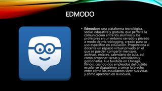 EDMODO
• Edmodo es una plataforma tecnológica,
social, educativa y gratuita, que permite la
comunicación entre los alumnos y los
profesores en un entorno cerrado y privado
a modo de microblogging, creado para su
uso específico en educación. Proporciona al
docente un espacio virtual privado en el
que se pueden compartir mensajes,
archivos, enlaces, calendario de aula, así
como proponer tareas y actividades y
gestionarlas. Fue fundada en Chicago,
Illinois, cuando dos empleados del distrito
escolar se dispusieron a cerrar la brecha
entre cómo los estudiantes viven sus vidas
y cómo aprenden en la escuela,
 