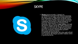 SKYPE
• Skype (pronunciado /ˈskaɪp/) es
un software que permite comunicaciones
de texto, voz y vídeo sobre Internet(VoIP).
Fue diseñado en 2003 por el danés Janus
Friis y el sueco Niklas Zennström (también
creadores de Kazaa) y desarrollada en su
solución técnica por los estonios Priit
Kasesalu, Ahti Heinla y Jaan Tallinn, ya que
de hecho Skype nació en Tallin, Estonia. El
código y protocolo de Skype permanecen
cerrados y son privativos de la aplicación,
pero los usuarios interesados pueden
descargar gratuitamente
la aplicación ejecutable del sitio web oficial.
Los usuarios de Skype pueden hablar entre
sí gratuitamente.
 