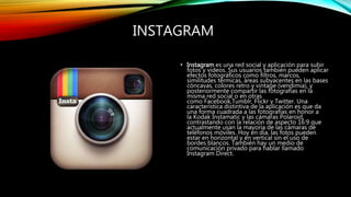 INSTAGRAM
• Instagram es una red social y aplicación para subir
fotos y videos. Sus usuarios también pueden aplicar
efectos fotográficos como filtros, marcos,
similitudes térmicas, áreas subyacentes en las bases
cóncavas, colores retro y vintage (vendimia), y
posteriormente compartir las fotografías en la
misma red social o en otras
como Facebook,Tumblr, Flickr y Twitter. Una
característica distintiva de la aplicación es que da
una forma cuadrada a las fotografías en honor a
la Kodak Instamatic y las cámaras Polaroid,
contrastando con la relación de aspecto 16:9 que
actualmente usan la mayoría de las cámaras de
teléfonos móviles. Hoy en día, las fotos pueden
estar en horizontal y en vertical sin el uso de
bordes blancos. También hay un medio de
comunicación privado para hablar llamado
Instagram Direct.
 